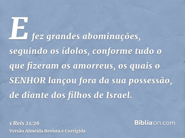 E fez grandes abominações, seguindo os ídolos, conforme tudo o que fizeram os amorreus, os quais o SENHOR lançou fora da sua possessão, de diante dos filhos de 