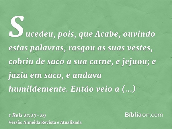 Sucedeu, pois, que Acabe, ouvindo estas palavras, rasgou as suas vestes, cobriu de saco a sua carne, e jejuou; e jazia em saco, e andava humildemente.Então veio