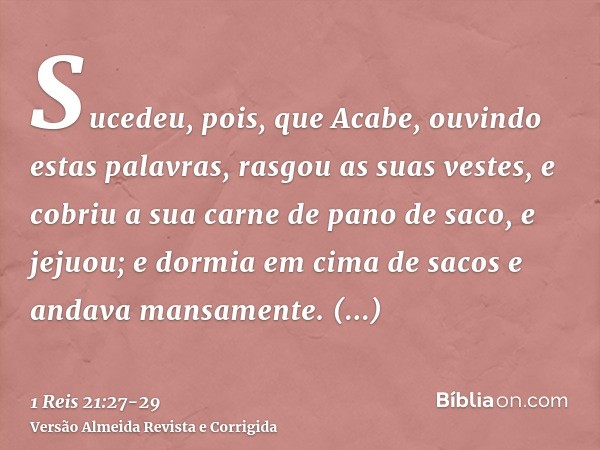 Sucedeu, pois, que Acabe, ouvindo estas palavras, rasgou as suas vestes, e cobriu a sua carne de pano de saco, e jejuou; e dormia em cima de sacos e andava mans