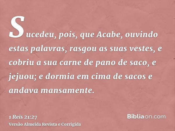 Sucedeu, pois, que Acabe, ouvindo estas palavras, rasgou as suas vestes, e cobriu a sua carne de pano de saco, e jejuou; e dormia em cima de sacos e andava mans