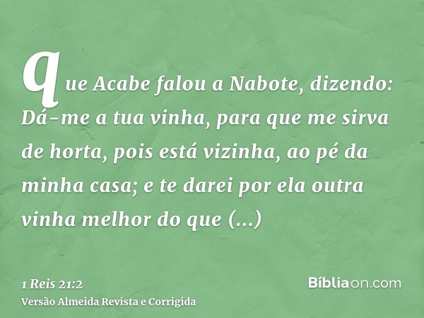 que Acabe falou a Nabote, dizendo: Dá-me a tua vinha, para que me sirva de horta, pois está vizinha, ao pé da minha casa; e te darei por ela outra vinha melhor 