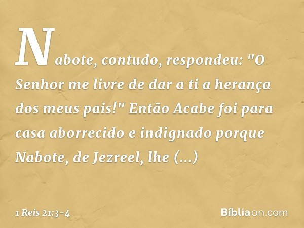 Nabote, contudo, respondeu: "O Senhor me livre de dar a ti a herança dos meus pais!" Então Acabe foi para casa aborrecido e indignado porque Nabote, de Jezreel,