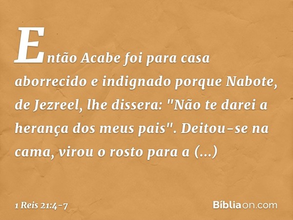 Então Acabe foi para casa aborrecido e indignado porque Nabote, de Jezreel, lhe dissera: "Não te darei a herança dos meus pais". Deitou-se na cama, virou o rost