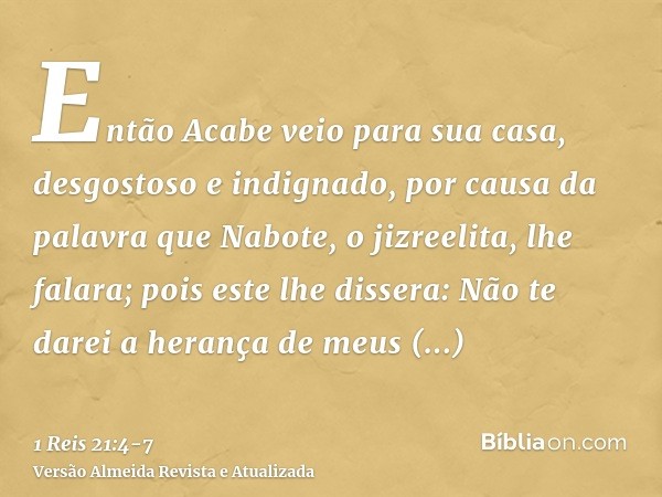 Então Acabe veio para sua casa, desgostoso e indignado, por causa da palavra que Nabote, o jizreelita, lhe falara; pois este lhe dissera: Não te darei a herança