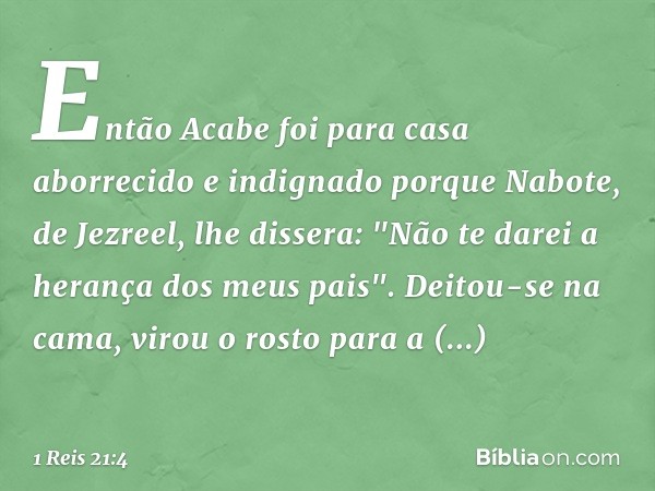 Então Acabe foi para casa aborrecido e indignado porque Nabote, de Jezreel, lhe dissera: "Não te darei a herança dos meus pais". Deitou-se na cama, virou o rost