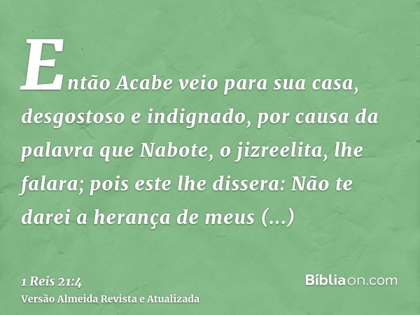 Então Acabe veio para sua casa, desgostoso e indignado, por causa da palavra que Nabote, o jizreelita, lhe falara; pois este lhe dissera: Não te darei a herança