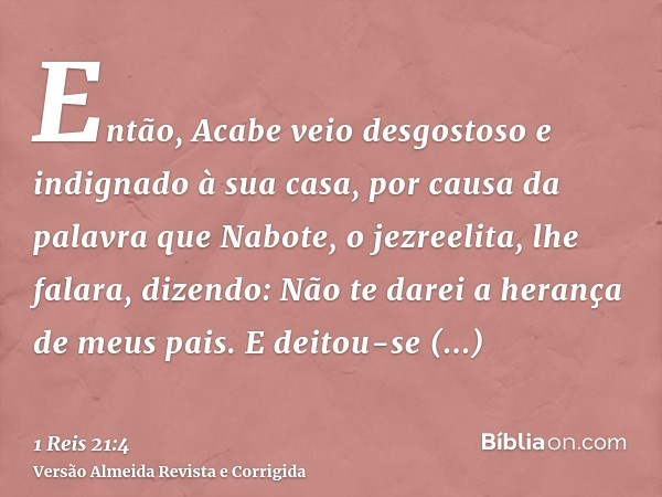 Então, Acabe veio desgostoso e indignado à sua casa, por causa da palavra que Nabote, o jezreelita, lhe falara, dizendo: Não te darei a herança de meus pais. E 