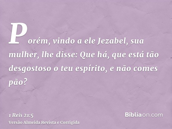 Porém, vindo a ele Jezabel, sua mulher, lhe disse: Que há, que está tão desgostoso o teu espírito, e não comes pão?