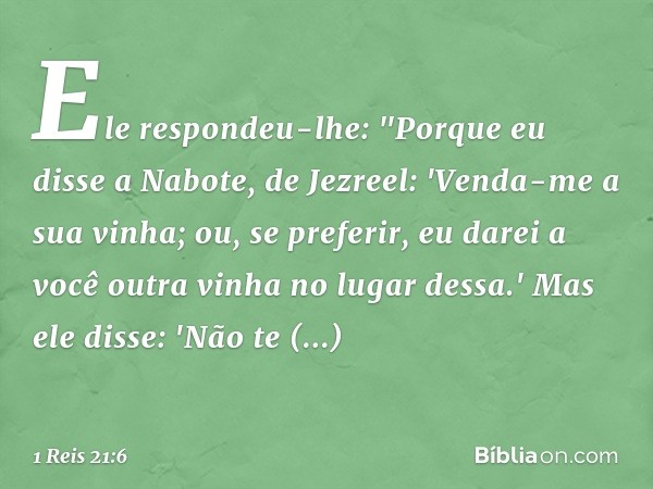 Ele respondeu-lhe: "Porque eu disse a Nabote, de Jezreel: 'Venda-me a sua vinha; ou, se preferir, eu darei a você outra vinha no lugar dessa.' Mas ele disse: 'N