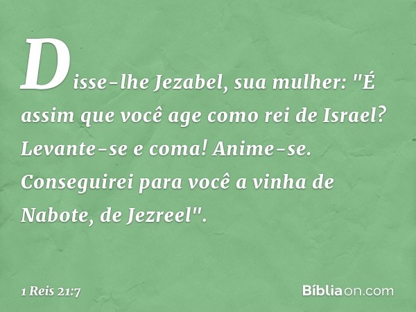 Disse-lhe Jezabel, sua mulher: "É assim que você age como rei de Israel? Levante-se e coma! Anime-se. Conseguirei para você a vinha de Nabote, de Jezreel". -- 1