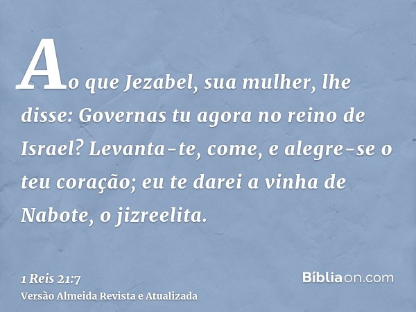 Ao que Jezabel, sua mulher, lhe disse: Governas tu agora no reino de Israel? Levanta-te, come, e alegre-se o teu coração; eu te darei a vinha de Nabote, o jizre