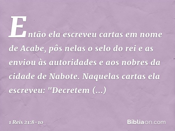 Então ela escreveu cartas em nome de Acabe, pôs nelas o selo do rei e as enviou às autoridades e aos nobres da cidade de Nabote. Naquelas cartas ela escreveu:
"