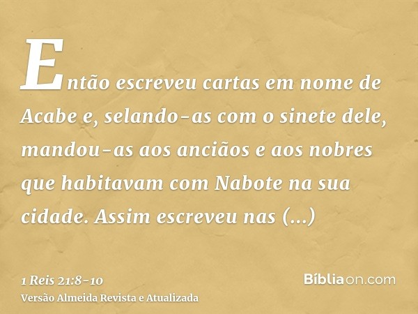 Então escreveu cartas em nome de Acabe e, selando-as com o sinete dele, mandou-as aos anciãos e aos nobres que habitavam com Nabote na sua cidade.Assim escreveu