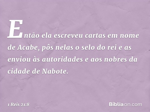 Então ela escreveu cartas em nome de Acabe, pôs nelas o selo do rei e as enviou às autoridades e aos nobres da cidade de Nabote. -- 1 Reis 21:8