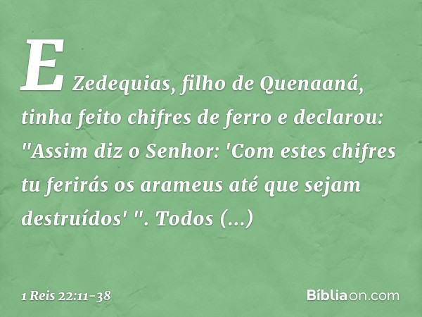 E Zedequias, filho de Quenaaná, tinha feito chifres de ferro e declarou: "Assim diz o Senhor: 'Com estes chifres tu ferirás os arameus até que sejam destruí­dos