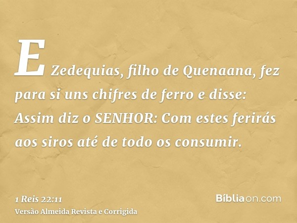 E Zedequias, filho de Quenaana, fez para si uns chifres de ferro e disse: Assim diz o SENHOR: Com estes ferirás aos siros até de todo os consumir.