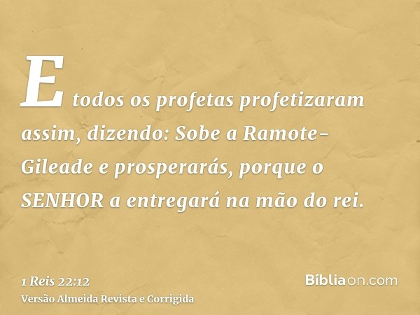 E todos os profetas profetizaram assim, dizendo: Sobe a Ramote-Gileade e prosperarás, porque o SENHOR a entregará na mão do rei.