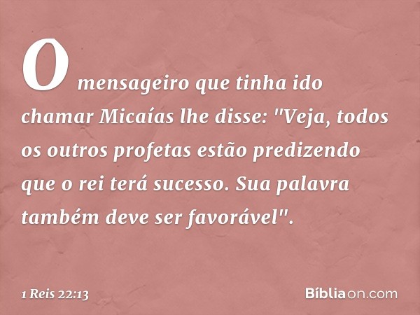 O mensageiro que tinha ido chamar Micaías lhe disse: "Veja, todos os outros profetas estão predizendo que o rei terá sucesso. Sua palavra também deve ser favorá