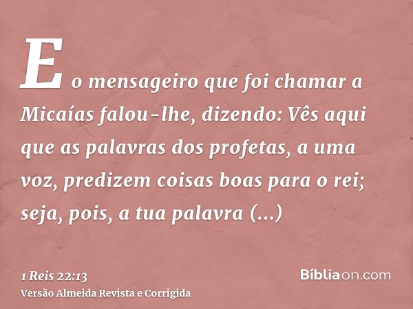 E o mensageiro que foi chamar a Micaías falou-lhe, dizendo: Vês aqui que as palavras dos profetas, a uma voz, predizem coisas boas para o rei; seja, pois, a tua