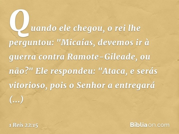 Quando ele chegou, o rei lhe perguntou: "Micaías, devemos ir à guerra contra Ramote-Gileade, ou não?"
Ele respondeu: "Ataca, e serás vitorioso, pois o Senhor a 