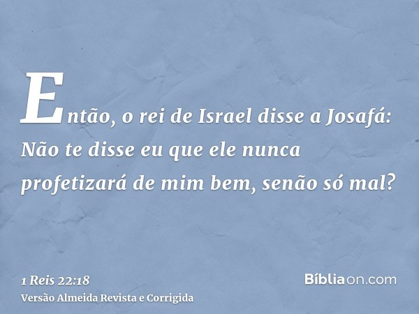 Então, o rei de Israel disse a Josafá: Não te disse eu que ele nunca profetizará de mim bem, senão só mal?