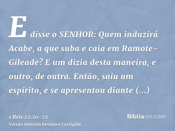 E disse o SENHOR: Quem induzirá Acabe, a que suba e caia em Ramote-Gileade? E um dizia desta maneira, e outro, de outra.Então, saiu um espírito, e se apresentou