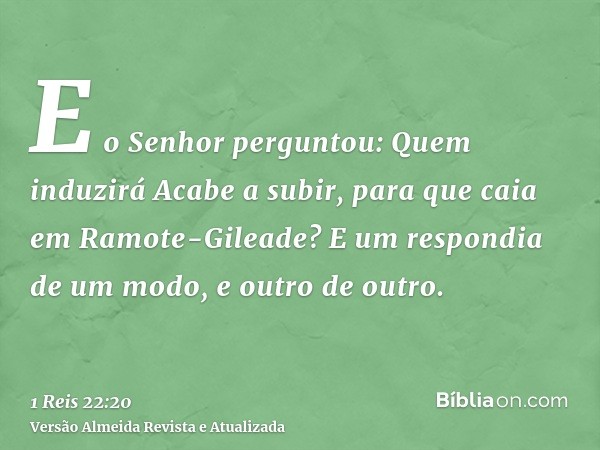 E o Senhor perguntou: Quem induzirá Acabe a subir, para que caia em Ramote-Gileade? E um respondia de um modo, e outro de outro.