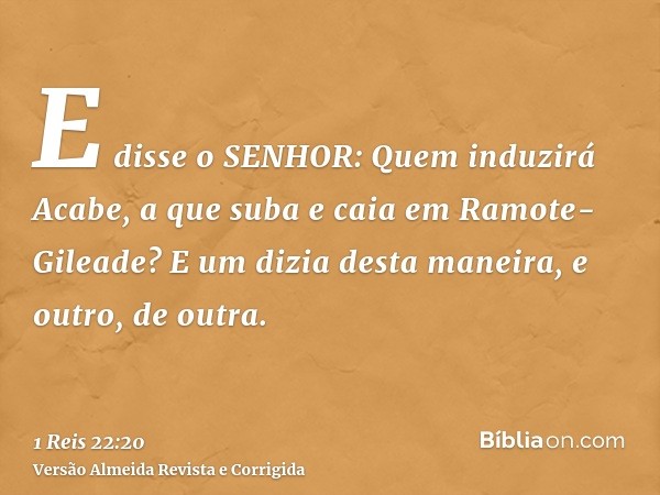 E disse o SENHOR: Quem induzirá Acabe, a que suba e caia em Ramote-Gileade? E um dizia desta maneira, e outro, de outra.