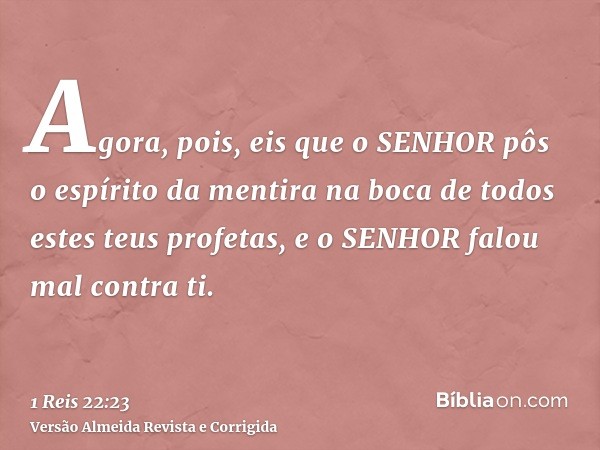Agora, pois, eis que o SENHOR pôs o espírito da mentira na boca de todos estes teus profetas, e o SENHOR falou mal contra ti.