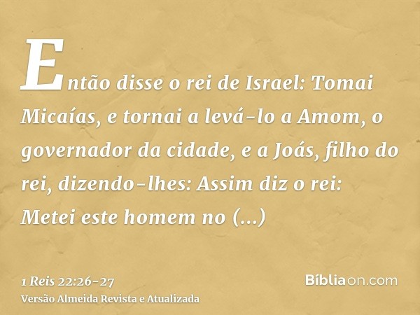 Então disse o rei de Israel: Tomai Micaías, e tornai a levá-lo a Amom, o governador da cidade, e a Joás, filho do rei,dizendo-lhes: Assim diz o rei: Metei este 