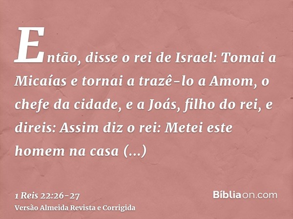 Então, disse o rei de Israel: Tomai a Micaías e tornai a trazê-lo a Amom, o chefe da cidade, e a Joás, filho do rei,e direis: Assim diz o rei: Metei este homem 