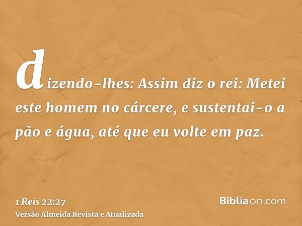 dizendo-lhes: Assim diz o rei: Metei este homem no cárcere, e sustentai-o a pão e água, até que eu volte em paz.