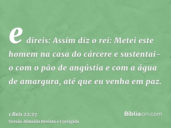 e direis: Assim diz o rei: Metei este homem na casa do cárcere e sustentai-o com o pão de angústia e com a água de amargura, até que eu venha em paz.