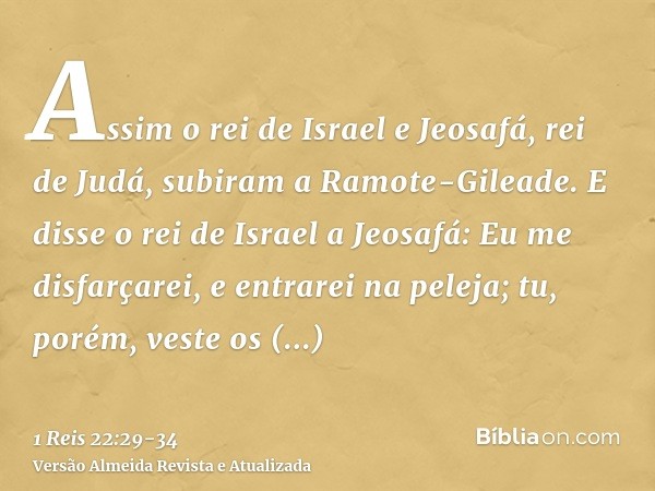 Assim o rei de Israel e Jeosafá, rei de Judá, subiram a Ramote-Gileade.E disse o rei de Israel a Jeosafá: Eu me disfarçarei, e entrarei na peleja; tu, porém, ve