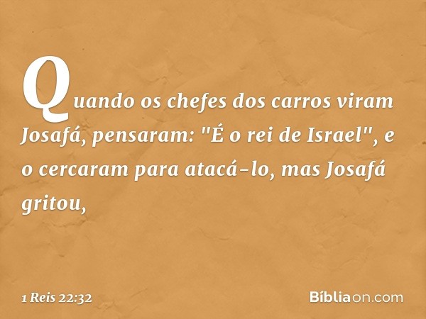 Quando os chefes dos carros viram Josafá, pensaram: "É o rei de Israel", e o cercaram para atacá-lo, mas Josafá gritou, -- 1 Reis 22:32