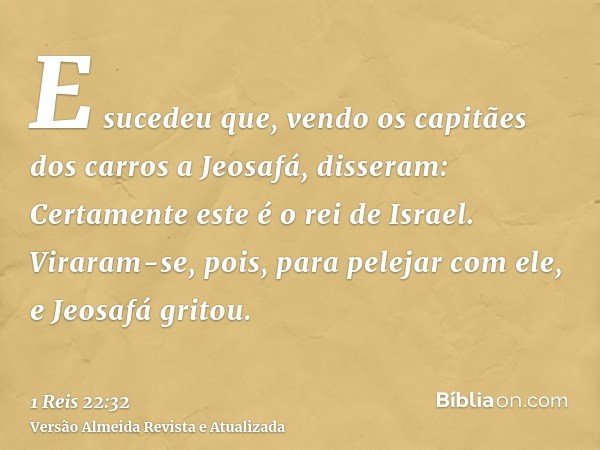 E sucedeu que, vendo os capitães dos carros a Jeosafá, disseram: Certamente este é o rei de Israel. Viraram-se, pois, para pelejar com ele, e Jeosafá gritou.