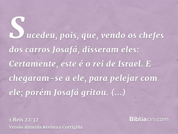 Sucedeu, pois, que, vendo os chefes dos carros Josafá, disseram eles: Certamente, este é o rei de Israel. E chegaram-se a ele, para pelejar com ele; porém Josaf
