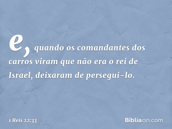 e, quando os comandantes dos carros viram que não era o rei de Israel, deixaram de persegui-lo. -- 1 Reis 22:33