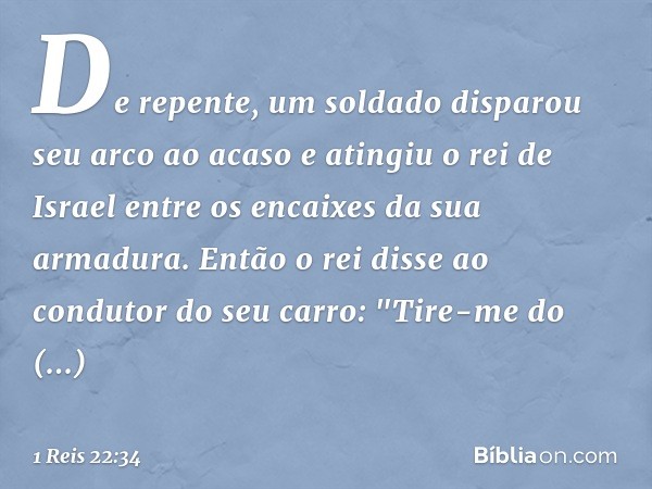 De repente, um soldado disparou seu arco ao acaso e atingiu o rei de Israel entre os encaixes da sua armadura. Então o rei disse ao condutor do seu carro: "Tire