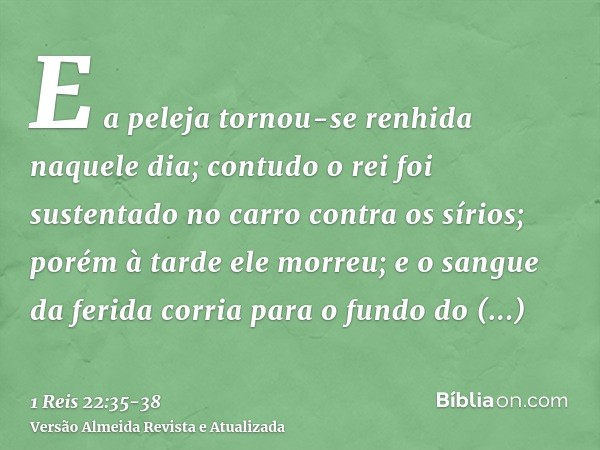 E a peleja tornou-se renhida naquele dia; contudo o rei foi sustentado no carro contra os sírios; porém à tarde ele morreu; e o sangue da ferida corria para o f