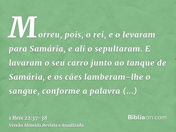 Morreu, pois, o rei, e o levaram para Samária, e ali o sepultaram.E lavaram o seu carro junto ao tanque de Samária, e os cães lamberam-lhe o sangue, conforme a 