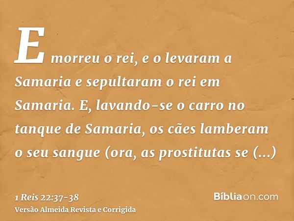 E morreu o rei, e o levaram a Samaria e sepultaram o rei em Samaria.E, lavando-se o carro no tanque de Samaria, os cães lamberam o seu sangue (ora, as prostitut