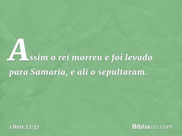 Assim o rei morreu e foi levado para Samaria, e ali o sepultaram. -- 1 Reis 22:37