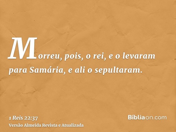 Morreu, pois, o rei, e o levaram para Samária, e ali o sepultaram.