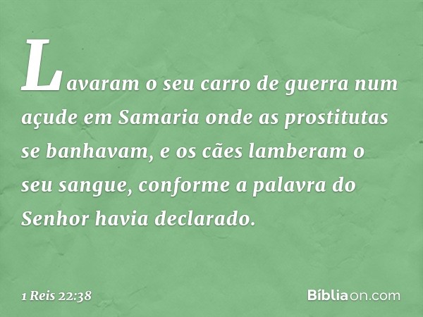 Lavaram o seu carro de guerra num açude em Samaria onde as prostitutas se banhavam, e os cães lamberam o seu sangue, conforme a palavra do Senhor havia declarad