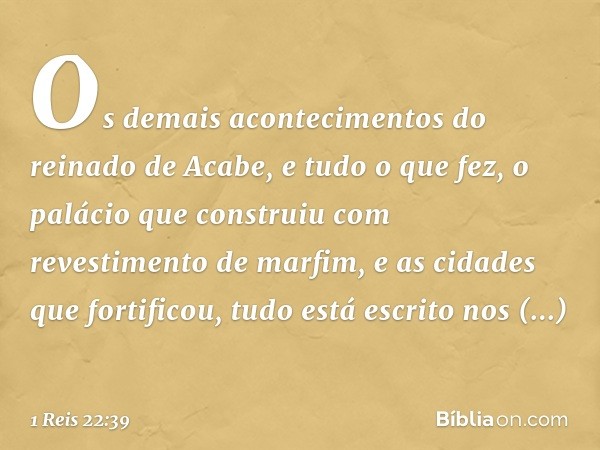 Os demais acontecimentos do reinado de Acabe, e tudo o que fez, o palácio que construiu com revestimento de marfim, e as cidades que fortificou, tudo está escri