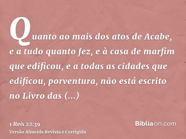 Quanto ao mais dos atos de Acabe, e a tudo quanto fez, e à casa de marfim que edificou, e a todas as cidades que edificou, porventura, não está escrito no Livro