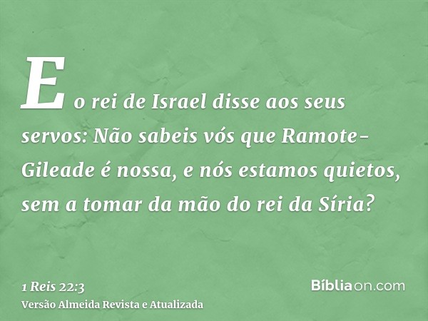 E o rei de Israel disse aos seus servos: Não sabeis vós que Ramote-Gileade é nossa, e nós estamos quietos, sem a tomar da mão do rei da Síria?