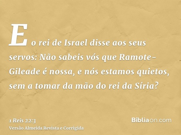 E o rei de Israel disse aos seus servos: Não sabeis vós que Ramote-Gileade é nossa, e nós estamos quietos, sem a tomar da mão do rei da Síria?