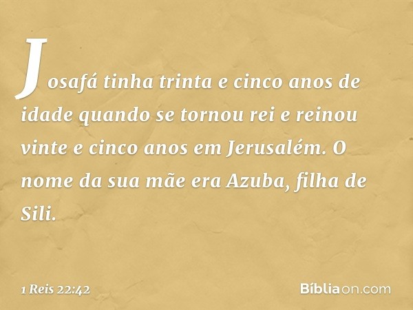 Josafá tinha trinta e cinco anos de idade quando se tornou rei e reinou vinte e cinco anos em Jerusalém. O nome da sua mãe era Azuba, filha de Sili. -- 1 Reis 2